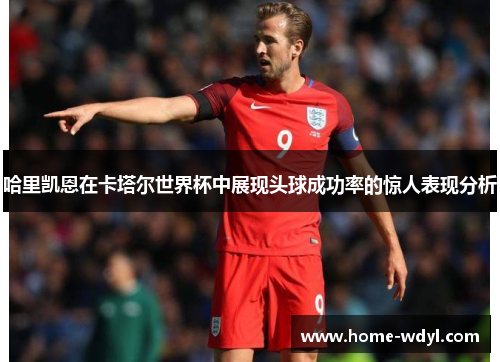 哈里凯恩在卡塔尔世界杯中展现头球成功率的惊人表现分析