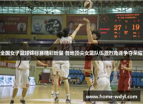 全国女子篮球锦标赛精彩纷呈 各地顶尖女篮队伍激烈角逐争夺荣耀