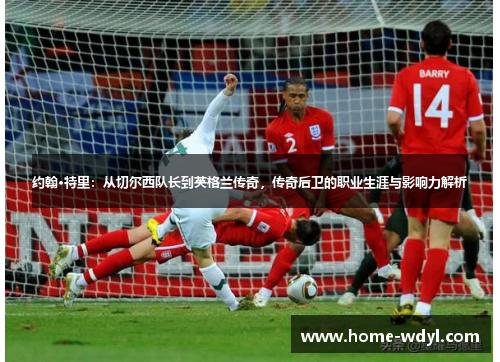 约翰·特里：从切尔西队长到英格兰传奇，传奇后卫的职业生涯与影响力解析