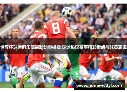 世界杯球迷俱乐部最新动态揭晓 球迷热议赛事精彩瞬间与球员表现