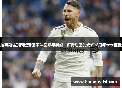拉莫斯告别西班牙国家队回顾与展望：传奇后卫的光辉岁月与未来征程