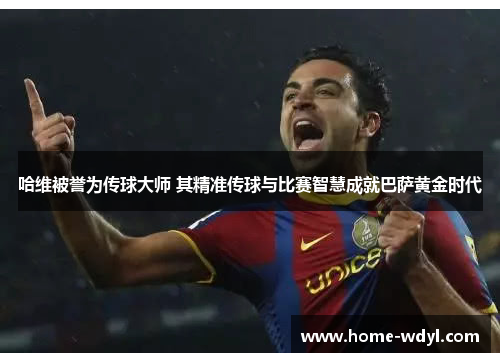 哈维被誉为传球大师 其精准传球与比赛智慧成就巴萨黄金时代