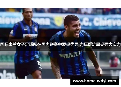 国际米兰女子足球队在国内联赛中表现优异 力压群雄展现强大实力