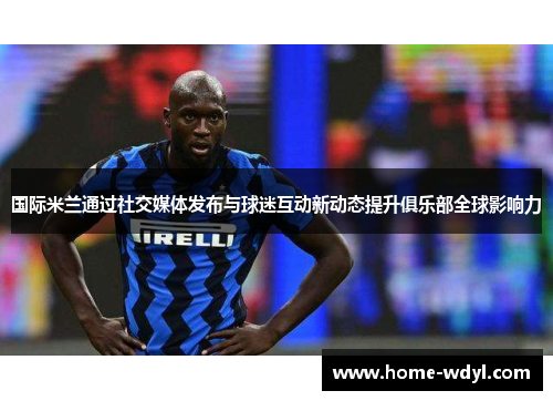 国际米兰通过社交媒体发布与球迷互动新动态提升俱乐部全球影响力