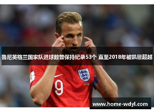 鲁尼英格兰国家队进球数曾保持纪录53个 直至2018年被凯恩超越