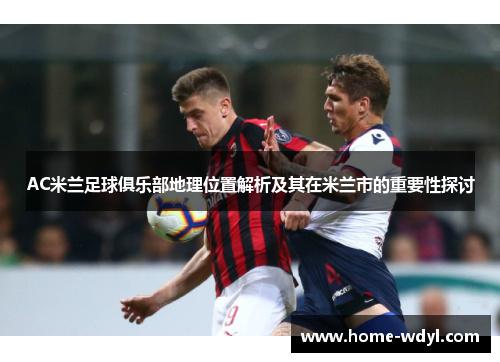 AC米兰足球俱乐部地理位置解析及其在米兰市的重要性探讨