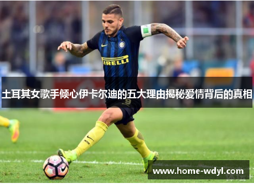 土耳其女歌手倾心伊卡尔迪的五大理由揭秘爱情背后的真相