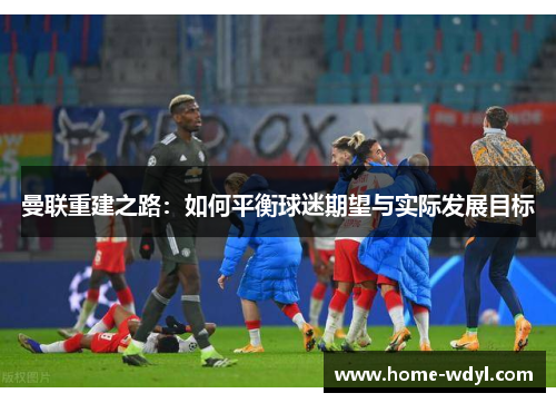 曼联重建之路：如何平衡球迷期望与实际发展目标