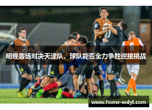 明晚客场对决天津队，球队能否全力争胜迎接挑战