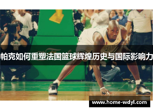 帕克如何重塑法国篮球辉煌历史与国际影响力