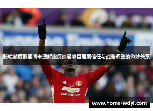 滕哈赫度假期间未遭解雇反映曼联管理层信任与战略调整的微妙关系