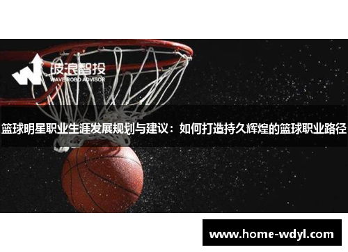 篮球明星职业生涯发展规划与建议：如何打造持久辉煌的篮球职业路径