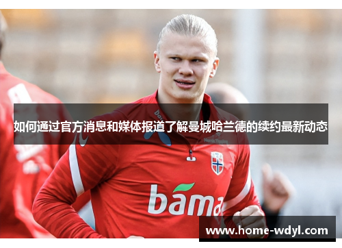 如何通过官方消息和媒体报道了解曼城哈兰德的续约最新动态