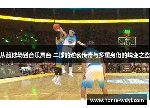 从篮球场到音乐舞台 二球的逆袭传奇与多重身份的蜕变之路