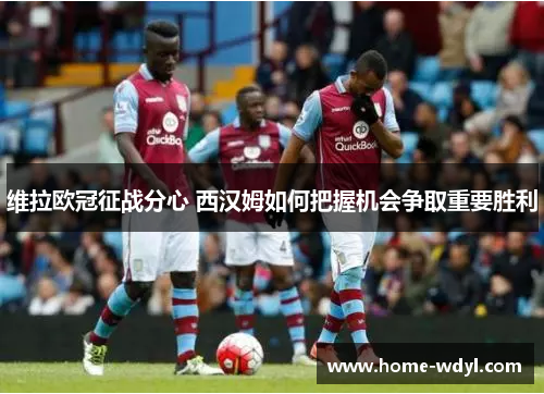 维拉欧冠征战分心 西汉姆如何把握机会争取重要胜利