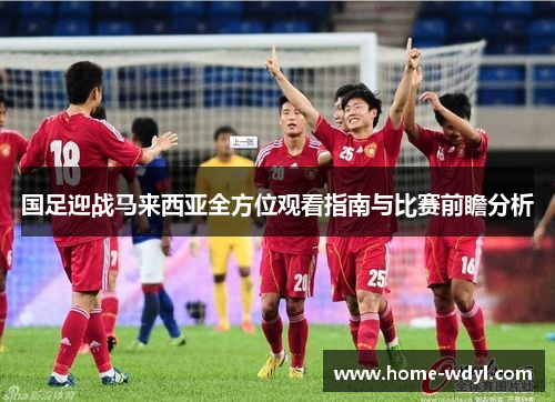 国足迎战马来西亚全方位观看指南与比赛前瞻分析