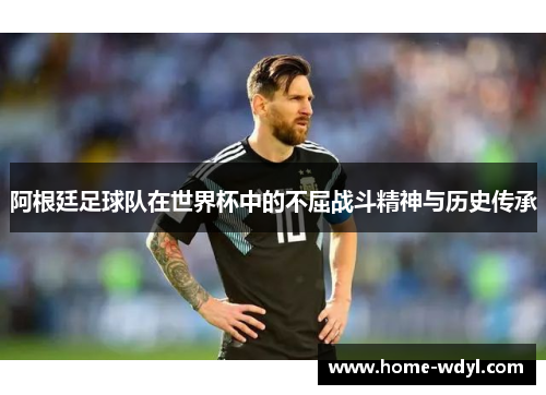 阿根廷足球队在世界杯中的不屈战斗精神与历史传承