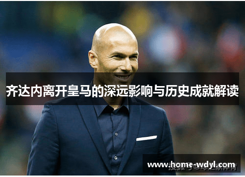 齐达内离开皇马的深远影响与历史成就解读