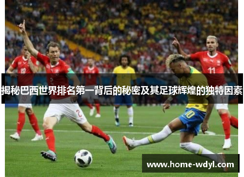 揭秘巴西世界排名第一背后的秘密及其足球辉煌的独特因素
