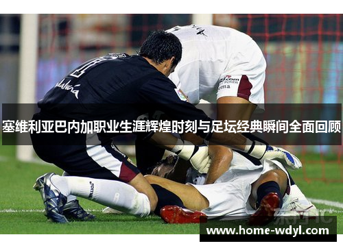 塞维利亚巴内加职业生涯辉煌时刻与足坛经典瞬间全面回顾