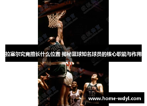 拉塞尔究竟擅长什么位置 揭秘篮球知名球员的核心职能与作用